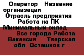 Оператор › Название организации ­ Dimond Style › Отрасль предприятия ­ Работа на ПК › Минимальный оклад ­ 16 000 - Все города Работа » Вакансии   . Тверская обл.,Осташков г.